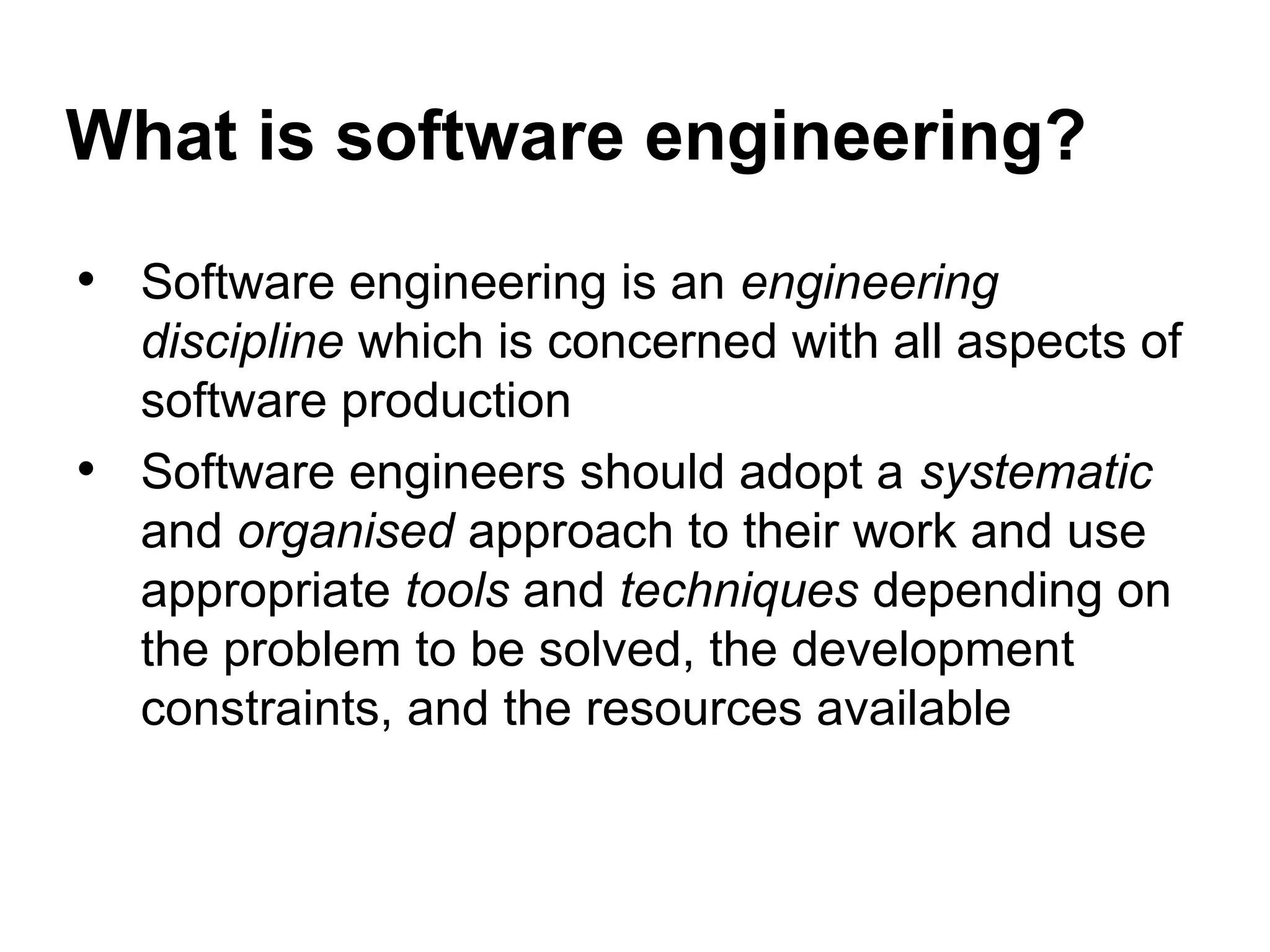 What is software engineering?
• Software engineering is an engineering
discipline which is concerned with all aspects of
software production
• Software engineers should adopt a systematic
and organised approach to their work and use
appropriate tools and techniques depending on
the problem to be solved, the development
constraints, and the resources available
 