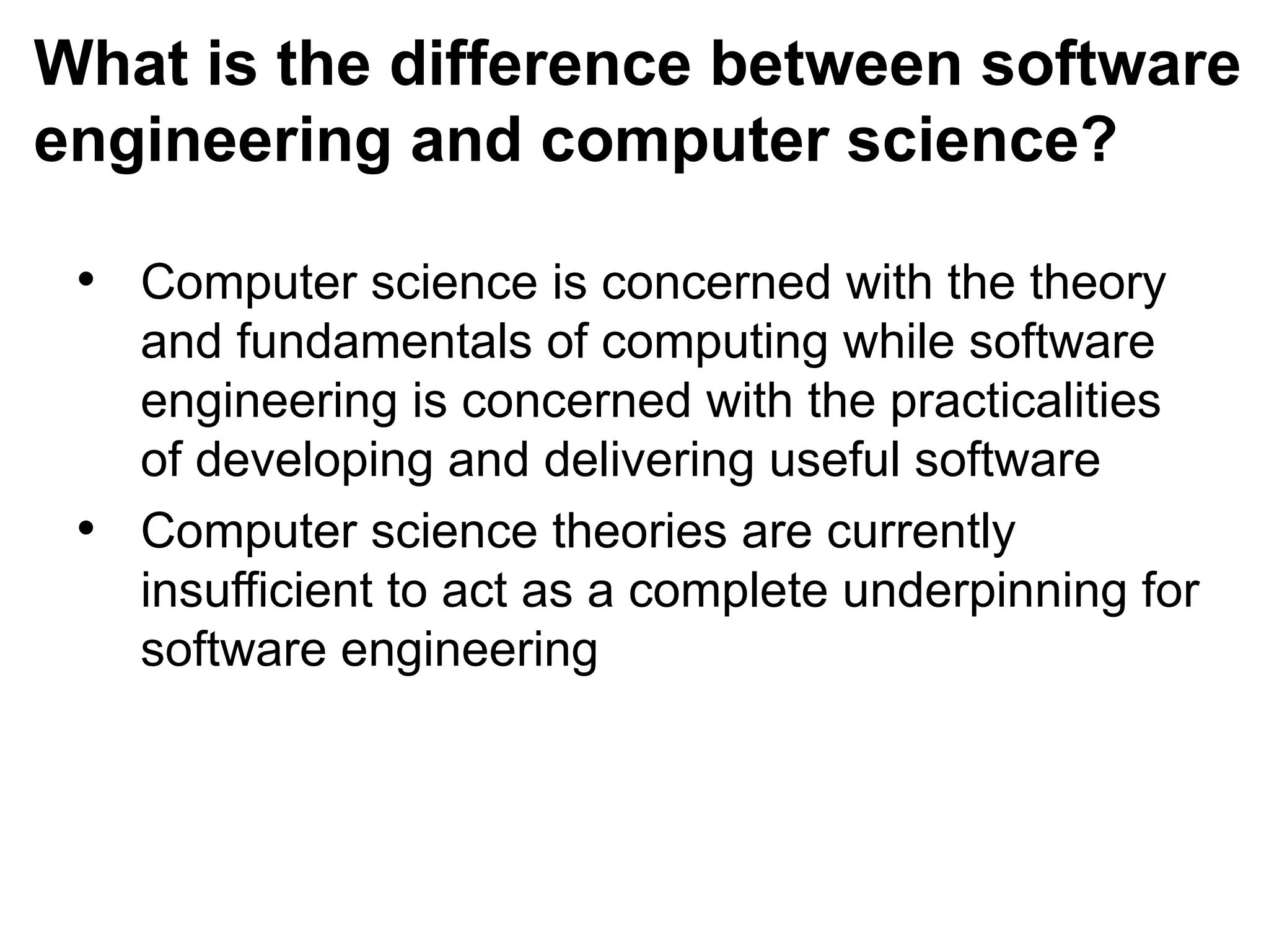 What is the difference between software
engineering and computer science?
• Computer science is concerned with the theory
and fundamentals of computing while software
engineering is concerned with the practicalities
of developing and delivering useful software
• Computer science theories are currently
insufficient to act as a complete underpinning for
software engineering
 