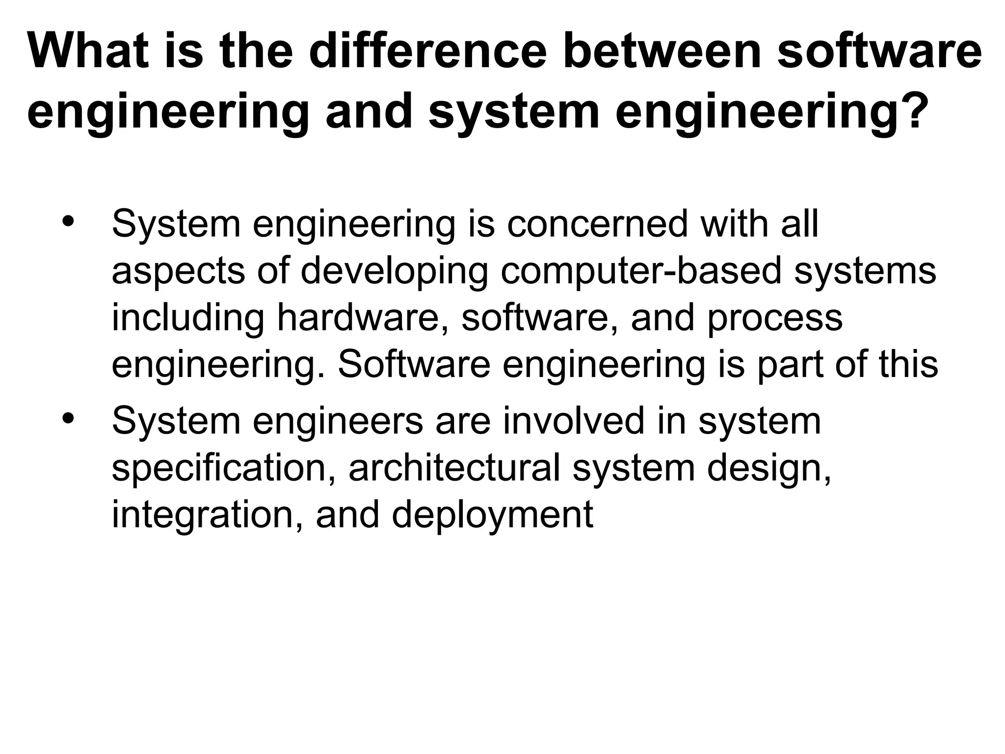 What is the difference between software
engineering and system engineering?
• System engineering is concerned with all
aspects of developing computer-based systems
including hardware, software, and process
engineering. Software engineering is part of this
• System engineers are involved in system
specification, architectural system design,
integration, and deployment
 