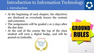 Introduction to Information Technology
1. Introduction
13
• At the beginning of each chapter, the objectives
are disclosed so everybody knows the content
and outcomes.
• The assignments will be graded 1 or 2 days after
the due date.
• At the end of the course the top of the class
student will earn a digital badge, and will be
posted on LinkedIn.
 