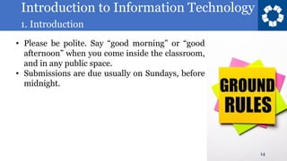 Introduction to Information Technology
1. Introduction
14
• Please be polite. Say “good morning” or “good
afternoon” when you come inside the classroom,
and in any public space.
• Submissions are due usually on Sundays, before
midnight.
 