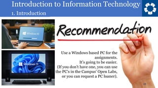 Introduction to Information Technology
1. Introduction
18
Use a Windows based PC for the
assignments.
It’s going to be easier.
(If you don’t have one, you can use
the PC’s in the Campus’ Open Labs,
or you can request a PC loaner).
 