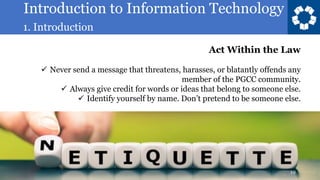 Introduction to Information Technology
1. Introduction
19
Act Within the Law
✓ Never send a message that threatens, harasses, or blatantly offends any
member of the PGCC community.
✓ Always give credit for words or ideas that belong to someone else.
✓ Identify yourself by name. Don’t pretend to be someone else.
 
