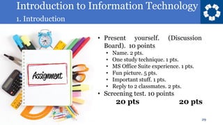 Introduction to Information Technology
1. Introduction
29
• Present yourself. (Discussion
Board). 10 points
• Name. 2 pts.
• One study technique. 1 pts.
• MS Office Suite experience. 1 pts.
• Fun picture. 5 pts.
• Important stuff. 1 pts.
• Reply to 2 classmates. 2 pts.
• Screening test. 10 points
20 pts 20 pts
 