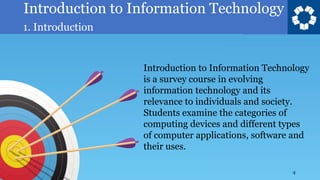 Introduction to Information Technology
1. Introduction
4
Introduction to Information Technology
is a survey course in evolving
information technology and its
relevance to individuals and society.
Students examine the categories of
computing devices and different types
of computer applications, software and
their uses.
 