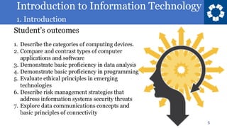Introduction to Information Technology
1. Introduction
5
Student’s outcomes
1. Describe the categories of computing devices.
2. Compare and contrast types of computer
applications and software
3. Demonstrate basic proficiency in data analysis
4. Demonstrate basic proficiency in programming
5. Evaluate ethical principles in emerging
technologies
6. Describe risk management strategies that
address information systems security threats
7. Explore data communications concepts and
basic principles of connectivity
 