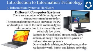 Introduction to Information Technology
3. Information Systems: Hardware
10
There are a number of different types of
computer system in use today.
The personal computer, also known as the PC
or desktop, is one of the most common types
of computer due to its versatility and
relatively low price.
https://en.wikipedia.org/wiki/System
Laptops (or Notebooks) are generally very
similar, although may use lower-power or
reduced size components.
Others include tablets, mobile phones, and e-
readers for work, home, and leisure activities.
Different Computer Systems
 