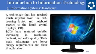 Introduction to Information Technology
3. Information Systems: Hardware
102
A technology that has received
much impetus from the fast-
growing laptop and notebook
market is the liquid crystal
display (LCD).
LCDs have matured quickly,
increasing in resolution,
contrast, and color quality. Their
main advantages are lower
energy requirements and their
thin, flat size.
 