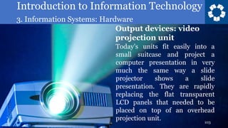 Introduction to Information Technology
3. Information Systems: Hardware
103
Today’s units fit easily into a
small suitcase and project a
computer presentation in very
much the same way a slide
projector shows a slide
presentation. They are rapidly
replacing the flat transparent
LCD panels that needed to be
placed on top of an overhead
projection unit.
Output devices: video
projection unit
 