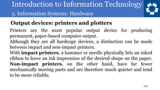 Introduction to Information Technology
3. Information Systems: Hardware
104
Printers are the most popular output device for producing
permanent, paper-based computer output.
Although they are all hardcopy devices, a distinction can be made
between impact and non-impact printers.
With impact printers, a hammer or needle physically hits an inked
ribbon to leave an ink impression of the desired shape on the paper.
Non-impact printers, on the other hand, have far fewer
mechanically moving parts and are therefore much quieter and tend
to be more reliable.
Output devices: printers and plotters
 