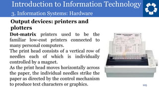Introduction to Information Technology
3. Information Systems: Hardware
105
Dot-matrix printers used to be the
familiar low-cost printers connected to
many personal computers.
The print head consists of a vertical row of
needles each of which is individually
controlled by a magnet.
As the print head moves horizontally across
the paper, the individual needles strike the
paper as directed by the control mechanism
to produce text characters or graphics.
Output devices: printers and
plotters
 