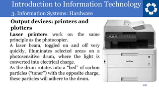 Introduction to Information Technology
3. Information Systems: Hardware
106
Laser printers work on the same
principle as the photocopier.
A laser beam, toggled on and off very
quickly, illuminates selected areas on a
photosensitive drum, where the light is
converted into electrical charge.
As the drum rotates into a “bed” of carbon
particles (“toner”) with the opposite charge,
these particles will adhere to the drum.
Output devices: printers and
plotters
 