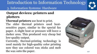 Introduction to Information Technology
3. Information Systems: Hardware
107
Thermal printers use heat to print.
The older thermal printers used heat-
sensitive paper, similar to the special fax
paper. A slight heat or pressure will leave a
darker area. This produced very cheap but
low-quality output.
Currently, thermal-printing technology is
used mainly for high-quality color printing
now they use colored wax sticks and melt
the wax onto the paper.
Output devices: printers and
plotters
 