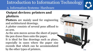 Introduction to Information Technology
3. Information Systems: Hardware
109
Plotters are mainly used for engineering
and architectural drawings.
A plotter consists of several pens affixed to
an arm.
As the arm moves across the sheet of paper,
the pen draws lines onto the paper.
It is ideal for line drawings such as plans,
especially in cases where the paper size
exceeds that which can be accommodated
by the other types of printers.
Output devices: printers and
plotters
 