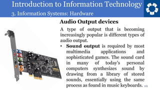 Introduction to Information Technology
3. Information Systems: Hardware
111
A type of output that is becoming
increasingly popular is different types of
audio output.
• Sound output is required by most
multimedia applications and
sophisticated games. The sound card
in many of today’s personal
computers synthesizes sound by
drawing from a library of stored
sounds, essentially using the same
process as found in music keyboards.
Audio Output devices
 