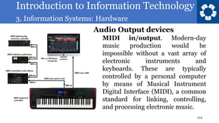 Introduction to Information Technology
3. Information Systems: Hardware
112
• MIDI in/output. Modern-day
music production would be
impossible without a vast array of
electronic instruments and
keyboards. These are typically
controlled by a personal computer
by means of Musical Instrument
Digital Interface (MIDI), a common
standard for linking, controlling,
and processing electronic music.
Audio Output devices
 
