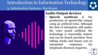 Introduction to Information Technology
3. Information Systems: Hardware
113
• Speech synthesis is the
production of speech-like output
using an artificial voice. Although
the lack of intonation still makes
the voice sound artificial, the
technology is reasonably mature
and can be found anywhere from
talking clocks and luxury cars to
automated responses for
telephonic directory inquiries.
Audio Output devices
 