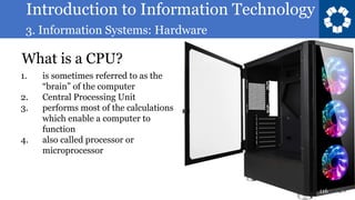 Introduction to Information Technology
3. Information Systems: Hardware
116
What is a CPU?
1. is sometimes referred to as the
“brain” of the computer
2. Central Processing Unit
3. performs most of the calculations
which enable a computer to
function
4. also called processor or
microprocessor
 