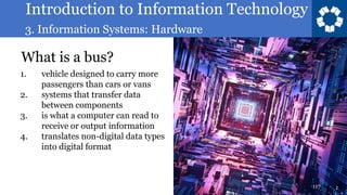 Introduction to Information Technology
3. Information Systems: Hardware
117
What is a bus?
1. vehicle designed to carry more
passengers than cars or vans
2. systems that transfer data
between components
3. is what a computer can read to
receive or output information
4. translates non-digital data types
into digital format
 