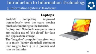 Introduction to Information Technology
3. Information Systems: Hardware
12
Portable computing improved
tremendously over the years moving
much of computing to the Internet.
Laptop and Notebook computer users
are making use of “the cloud” for data
and application storage.
The “luggable” computer has given way
to a much lighter clamshell computer
that weighs from 4 to 6 pounds and
runs on batteries.
Laptops
 
