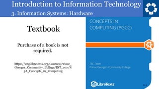Introduction to Information Technology
3. Information Systems: Hardware
Textbook
124
https://eng.libretexts.org/Courses/Prince_
Georges_Community_College/INT_1010%
3A_Concepts_in_Computing
Purchase of a book is not
required.
 