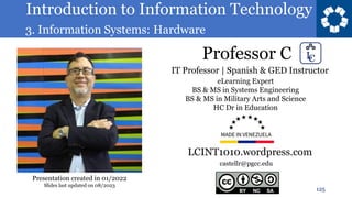 Introduction to Information Technology
3. Information Systems: Hardware
Professor C
125
castellr@pgcc.edu
eLearning Expert
BS & MS in Systems Engineering
BS & MS in Military Arts and Science
HC Dr in Education
IT Professor | Spanish & GED Instructor
LCINT1010.wordpress.com
Presentation created in 01/2022
Slides last updated on 08/2023
 
