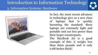 Introduction to Information Technology
3. Information Systems: Hardware
13
In fact, the most recent advances
in technology give us a new class
of laptops that is quickly
becoming the standard: these
laptops are extremely light and
portable and use less power than
their larger counterparts.
The MacBook Air is a good
example of this: it weighs less
than three pounds and is only
0.68 inches thick!
 