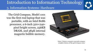 Introduction to Information Technology
3. Information Systems: Hardware
14
The Grid Compass, Model 1101
was the first real laptop that was
portable, with an Intel 8086
processor, a 6-inch 320×240-
pixel bright screen, 256KB
DRAM, and 384K internal
magnetic bubble memory.
https://history-computer.com/grid-compass-
complete-history-of-the-grid-compass-1100/
 