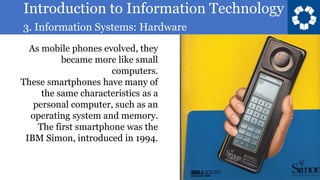 Introduction to Information Technology
3. Information Systems: Hardware
17
As mobile phones evolved, they
became more like small
computers.
These smartphones have many of
the same characteristics as a
personal computer, such as an
operating system and memory.
The first smartphone was the
IBM Simon, introduced in 1994.
 