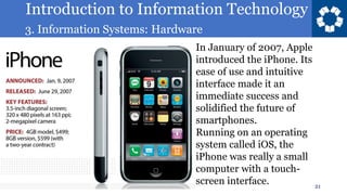 Introduction to Information Technology
3. Information Systems: Hardware
21
In January of 2007, Apple
introduced the iPhone. Its
ease of use and intuitive
interface made it an
immediate success and
solidified the future of
smartphones.
Running on an operating
system called iOS, the
iPhone was really a small
computer with a touch-
screen interface.
 