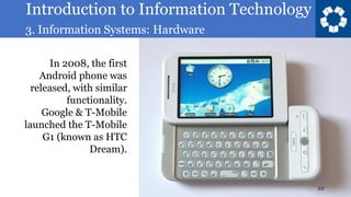 Introduction to Information Technology
3. Information Systems: Hardware
22
In 2008, the first
Android phone was
released, with similar
functionality.
Google & T-Mobile
launched the T-Mobile
G1 (known as HTC
Dream).
 