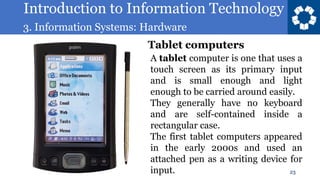 Introduction to Information Technology
3. Information Systems: Hardware
23
A tablet computer is one that uses a
touch screen as its primary input
and is small enough and light
enough to be carried around easily.
They generally have no keyboard
and are self-contained inside a
rectangular case.
The first tablet computers appeared
in the early 2000s and used an
attached pen as a writing device for
input.
Tablet computers
 