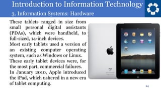 Introduction to Information Technology
3. Information Systems: Hardware
24
These tablets ranged in size from
small personal digital assistants
(PDAs), which were handheld, to
full-sized, 14-inch devices.
Most early tablets used a version of
an existing computer operating
system, such as Windows or Linux.
These early tablet devices were, for
the most part, commercial failures.
In January 2010, Apple introduced
the iPad, which ushered in a new era
of tablet computing.
 