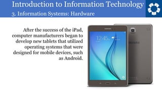 Introduction to Information Technology
3. Information Systems: Hardware
26
After the success of the iPad,
computer manufacturers began to
develop new tablets that utilized
operating systems that were
designed for mobile devices, such
as Android.
 
