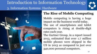 Introduction to Information Technology
3. Information Systems: Hardware
27
Mobile computing is having a huge
impact on the business world today.
The use of smartphones and tablet
computers is rising at double-digit
rates each year.
The Gartner Group, in a report issued
2013, estimated that over 1.7 million
mobile phones were shipped in the
US in 2013 as compared to just over
340,000 personal computers.
The Rise of Mobile Computing
 