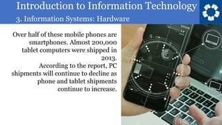Introduction to Information Technology
3. Information Systems: Hardware
28
Over half of these mobile phones are
smartphones. Almost 200,000
tablet computers were shipped in
2013.
According to the report, PC
shipments will continue to decline as
phone and tablet shipments
continue to increase.
 