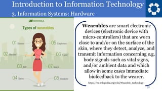 Introduction to Information Technology
3. Information Systems: Hardware
31
Wearables are smart electronic
devices (electronic device with
micro-controllers) that are worn
close to and/or on the surface of the
skin, where they detect, analyze, and
transmit information concerning e.g.
body signals such as vital signs,
and/or ambient data and which
allow in some cases immediate
biofeedback to the wearer.
https://en.wikipedia.org/wiki/Wearable_technology
 