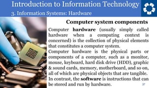Introduction to Information Technology
3. Information Systems: Hardware
37
Computer hardware (usually simply called
hardware when a computing context is
concerned) is the collection of physical elements
that constitutes a computer system.
Computer hardware is the physical parts or
components of a computer, such as a monitor,
mouse, keyboard, hard disk drive (HDD), graphic
& sound cards, memory, motherboard, and so on,
all of which are physical objects that are tangible.
In contrast, the software is instructions that can
be stored and run by hardware.
Computer system components
 
