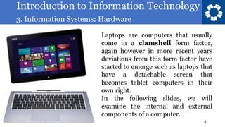 Introduction to Information Technology
3. Information Systems: Hardware
41
Laptops are computers that usually
come in a clamshell form factor,
again however in more recent years
deviations from this form factor have
started to emerge such as laptops that
have a detachable screen that
becomes tablet computers in their
own right.
In the following slides, we will
examine the internal and external
components of a computer.
 