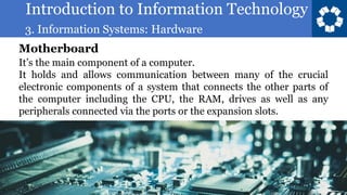 Introduction to Information Technology
3. Information Systems: Hardware
42
It’s the main component of a computer.
It holds and allows communication between many of the crucial
electronic components of a system that connects the other parts of
the computer including the CPU, the RAM, drives as well as any
peripherals connected via the ports or the expansion slots.
Motherboard
 