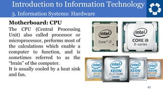 Introduction to Information Technology
3. Information Systems: Hardware
43
The CPU (Central Processing
Unit) also called processor or
microprocessor, performs most of
the calculations which enable a
computer to function, and is
sometimes referred to as the
“brain” of the computer.
It is usually cooled by a heat sink
and fan.
Motherboard: CPU
 