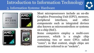 Introduction to Information Technology
3. Information Systems: Hardware
44
Most microprocessors include an on-die
Graphics Processing Unit (GPU), memory,
peripheral interfaces, and other
components such as integrated devices
also known as microcontrollers or systems
on a chip (SoC).
Some computers employ a multi-core
processor, which is a single chip
containing two or more CPUs called
“cores”; in that context, single chips are
sometimes referred to as “sockets”.
 