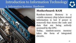 Introduction to Information Technology
3. Information Systems: Hardware
46
Random-Access Memory is a
volatile memory chip (where stored
information is lost if power is
removed) that stores the code and
data that are being actively
accessed by the CPU.
Today, random-access memory
takes the form of integrated
circuits.
Motherboard: RAM
 