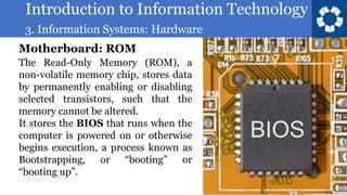 Introduction to Information Technology
3. Information Systems: Hardware
47
The Read-Only Memory (ROM), a
non-volatile memory chip, stores data
by permanently enabling or disabling
selected transistors, such that the
memory cannot be altered.
It stores the BIOS that runs when the
computer is powered on or otherwise
begins execution, a process known as
Bootstrapping, or “booting” or
“booting up”.
Motherboard: ROM
 