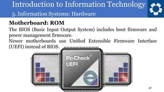 Introduction to Information Technology
3. Information Systems: Hardware
48
The BIOS (Basic Input Output System) includes boot firmware and
power management firmware.
Newer motherboards use Unified Extensible Firmware Interface
(UEFI) instead of BIOS.
Motherboard: ROM
 