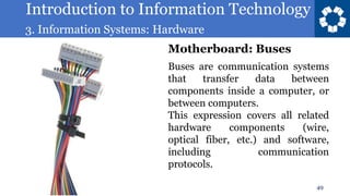 Introduction to Information Technology
3. Information Systems: Hardware
49
Buses are communication systems
that transfer data between
components inside a computer, or
between computers.
This expression covers all related
hardware components (wire,
optical fiber, etc.) and software,
including communication
protocols.
Motherboard: Buses
 