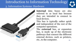 Introduction to Information Technology
3. Information Systems: Hardware
50
Internal data buses are also
referred to as local bus because
they are intended to connect to
local devices.
This bus is typically rather quick
and independent of the rest of the
computer operations.
The external bus, or expansion
bus, is made up of the electronic
pathways that connect the different
external devices, such as printers,
etc., to the computer.
 