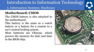 Introduction to Information Technology
3. Information Systems: Hardware
51
The CMOS battery is also attached to
the motherboard.
This battery is the same as a watch
battery or a battery for a remote to a
car’s central locking system.
Most batteries are CR2032, which
powers the memory for date and time
in the BIOS chip.
Motherboard: CMOS
 