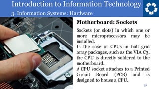 Introduction to Information Technology
3. Information Systems: Hardware
52
Sockets (or slots) in which one or
more microprocessors may be
installed.
In the case of CPUs in ball grid
array packages, such as the VIA C3,
the CPU is directly soldered to the
motherboard.
A CPU socket attaches to a Printed
Circuit Board (PCB) and is
designed to house a CPU.
Motherboard: Sockets
 