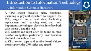 Introduction to Information Technology
3. Information Systems: Hardware
53
A CPU socket provides many functions,
including a physical structure to support the
CPU, support for a heat sink, facilitating
replacement and reducing cost, and most
importantly, forming an electrical interface both
with the CPU and the PCB.
CPU sockets can most often be found in most
desktop computers, particularly those based on
the Intel x86 architecture.
A CPU socket type and motherboard chipset
must support the CPU series and speed.
 